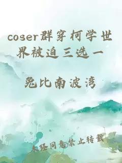 coser群穿柯学世界被迫三选一